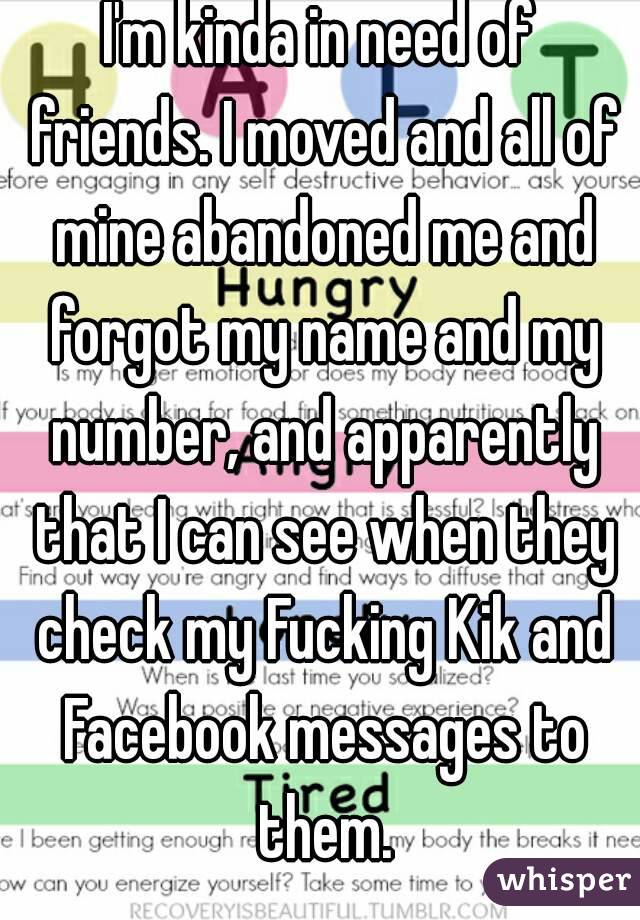I'm kinda in need of friends. I moved and all of mine abandoned me and forgot my name and my number, and apparently that I can see when they check my Fucking Kik and Facebook messages to them.