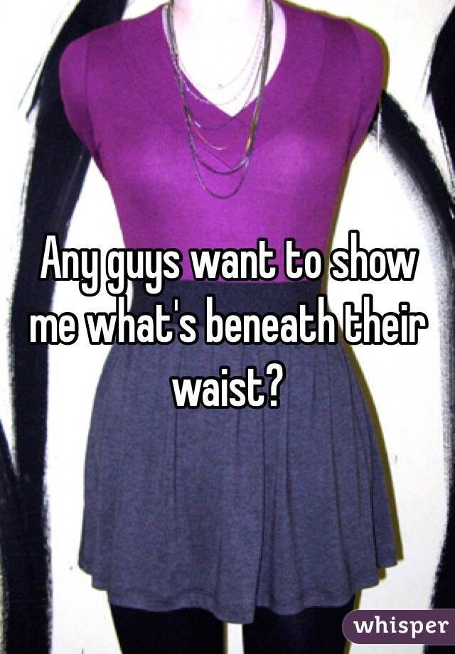 Any guys want to show me what's beneath their waist? 