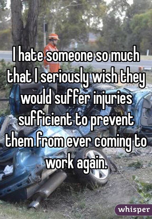 I hate someone so much that I seriously wish they would suffer injuries sufficient to prevent them from ever coming to work again.