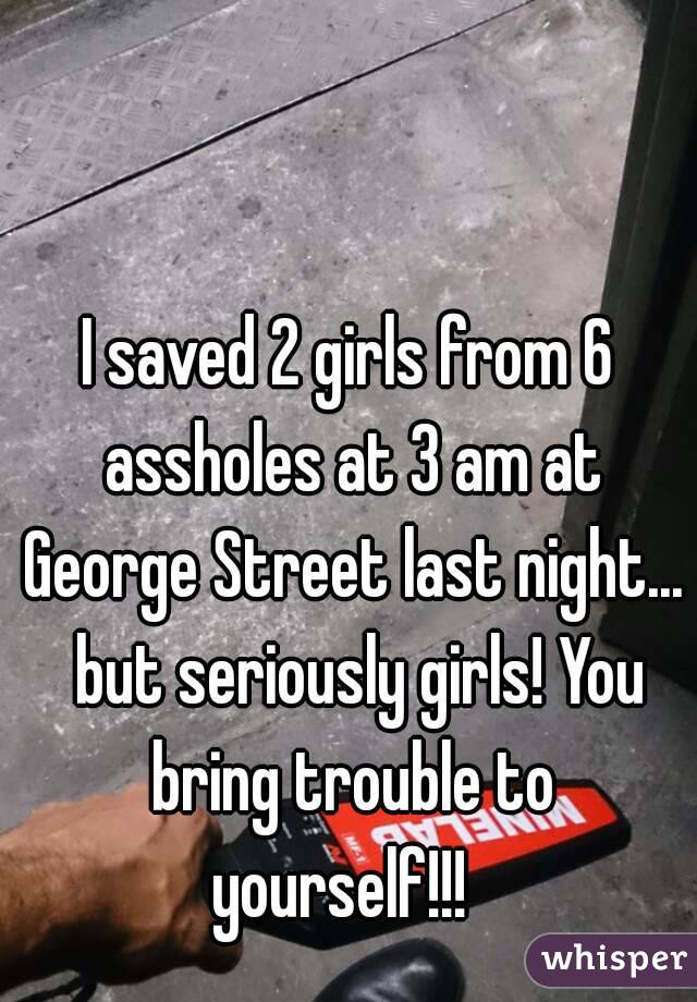 I saved 2 girls from 6 assholes at 3 am at George Street last night...  but seriously girls! You bring trouble to yourself!!!  