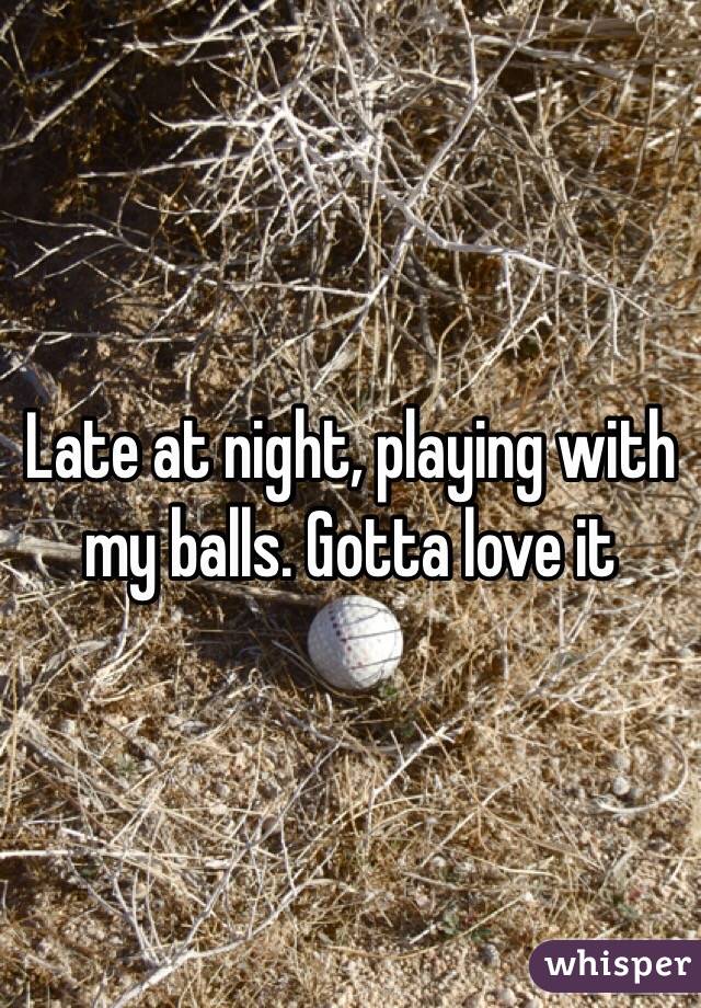 Late at night, playing with my balls. Gotta love it