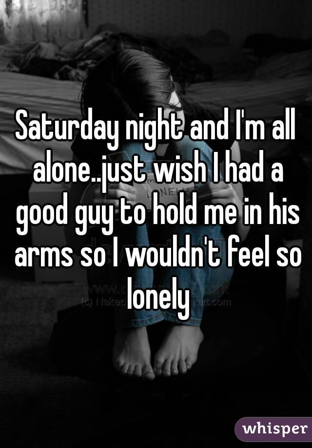 Saturday night and I'm all alone..just wish I had a good guy to hold me in his arms so I wouldn't feel so lonely