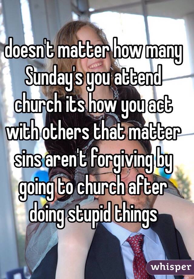 doesn't matter how many Sunday's you attend church its how you act with others that matter sins aren't forgiving by going to church after doing stupid things