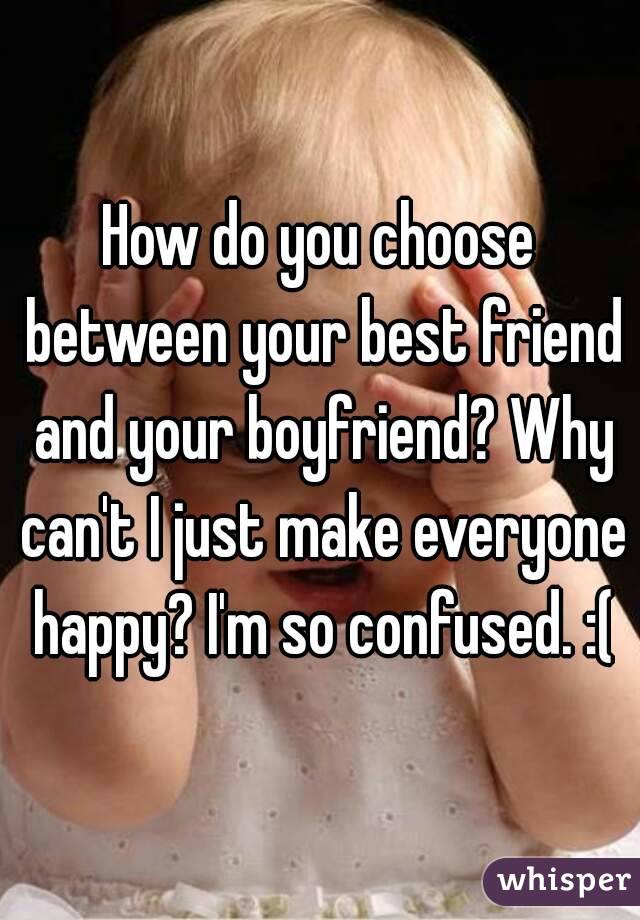 How do you choose between your best friend and your boyfriend? Why can't I just make everyone happy? I'm so confused. :(