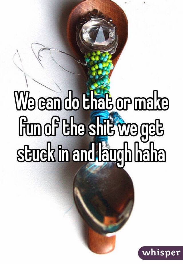 We can do that or make fun of the shit we get stuck in and laugh haha