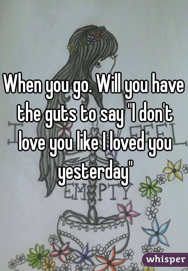 When you go. Will you have the guts to say "I don't love you like I loved you yesterday"