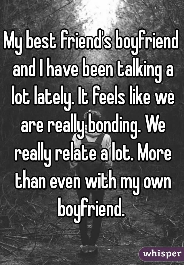 My best friend's boyfriend and I have been talking a lot lately. It feels like we are really bonding. We really relate a lot. More than even with my own boyfriend. 