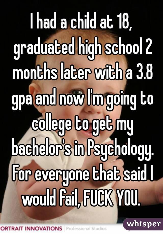 I had a child at 18, graduated high school 2 months later with a 3.8 gpa and now I'm going to college to get my bachelor's in Psychology. For everyone that said I would fail, FUCK YOU. 