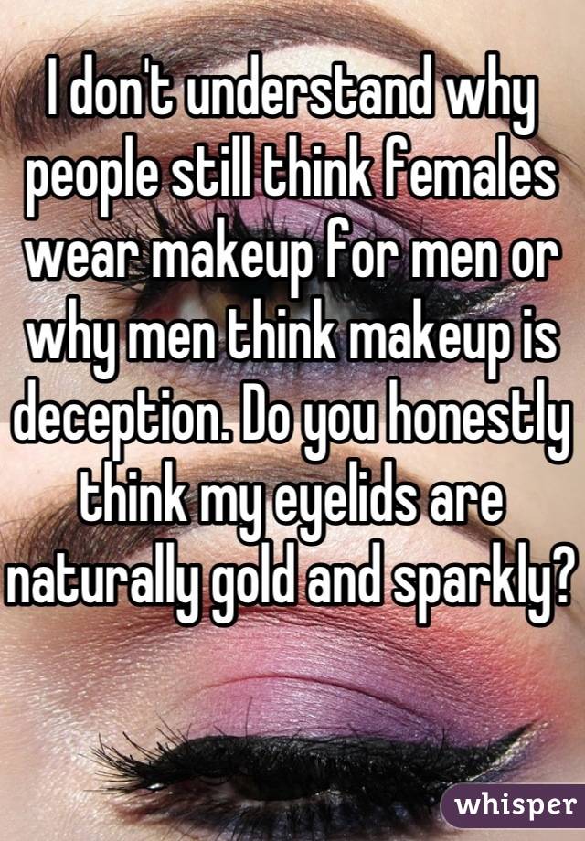 I don't understand why people still think females wear makeup for men or why men think makeup is deception. Do you honestly think my eyelids are naturally gold and sparkly?