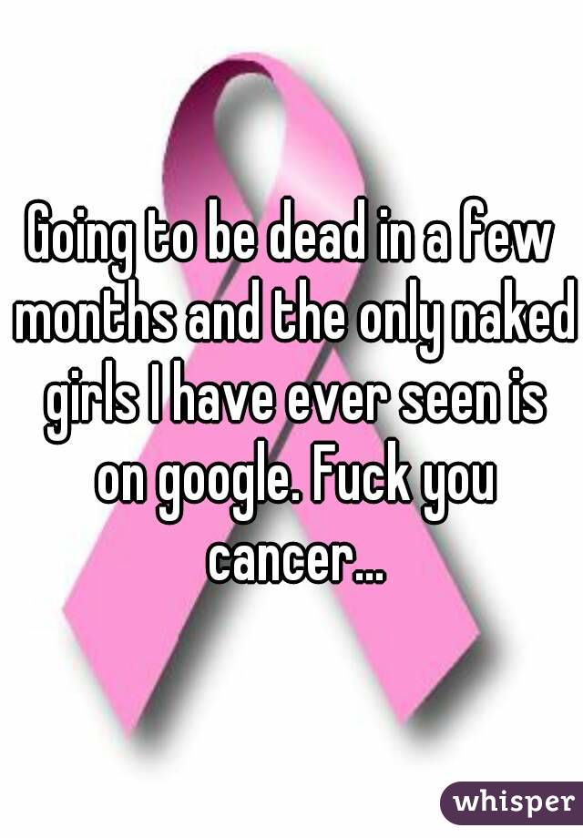 Going to be dead in a few months and the only naked girls I have ever seen is on google. Fuck you cancer...