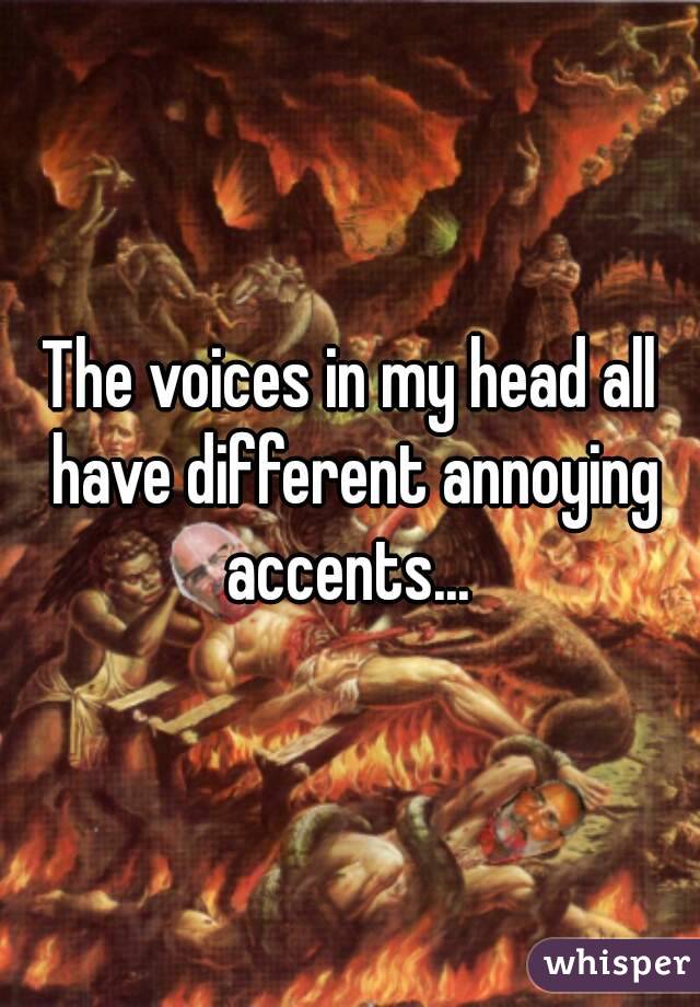 The voices in my head all have different annoying accents... 