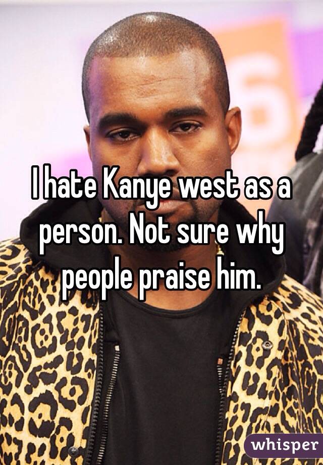 I hate Kanye west as a person. Not sure why people praise him.