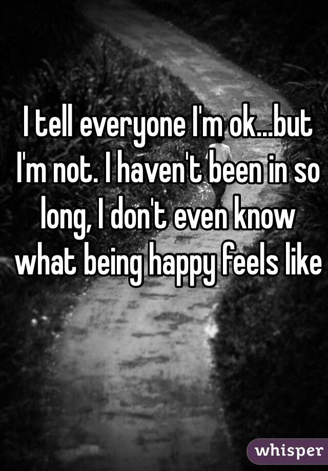 I tell everyone I'm ok...but I'm not. I haven't been in so long, I don't even know what being happy feels like 