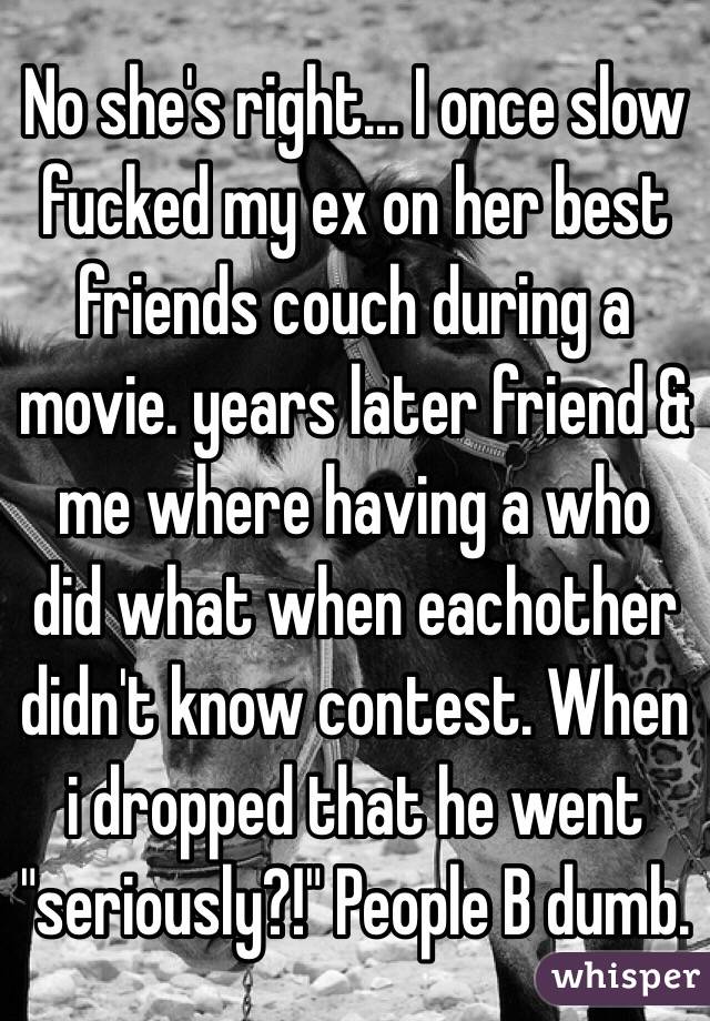No she's right... I once slow fucked my ex on her best friends couch during a movie. years later friend & me where having a who did what when eachother didn't know contest. When i dropped that he went "seriously?!" People B dumb.