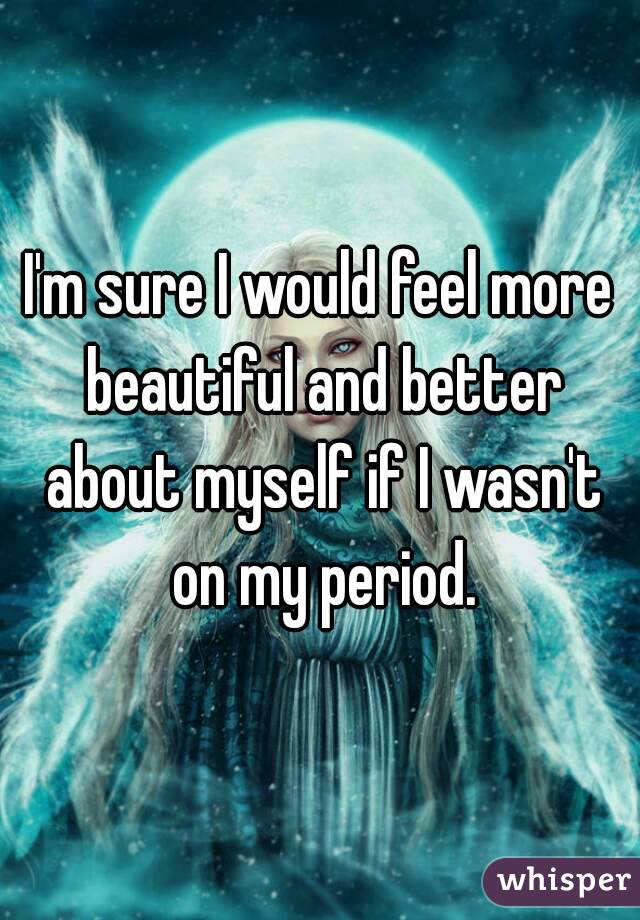 I'm sure I would feel more beautiful and better about myself if I wasn't on my period.