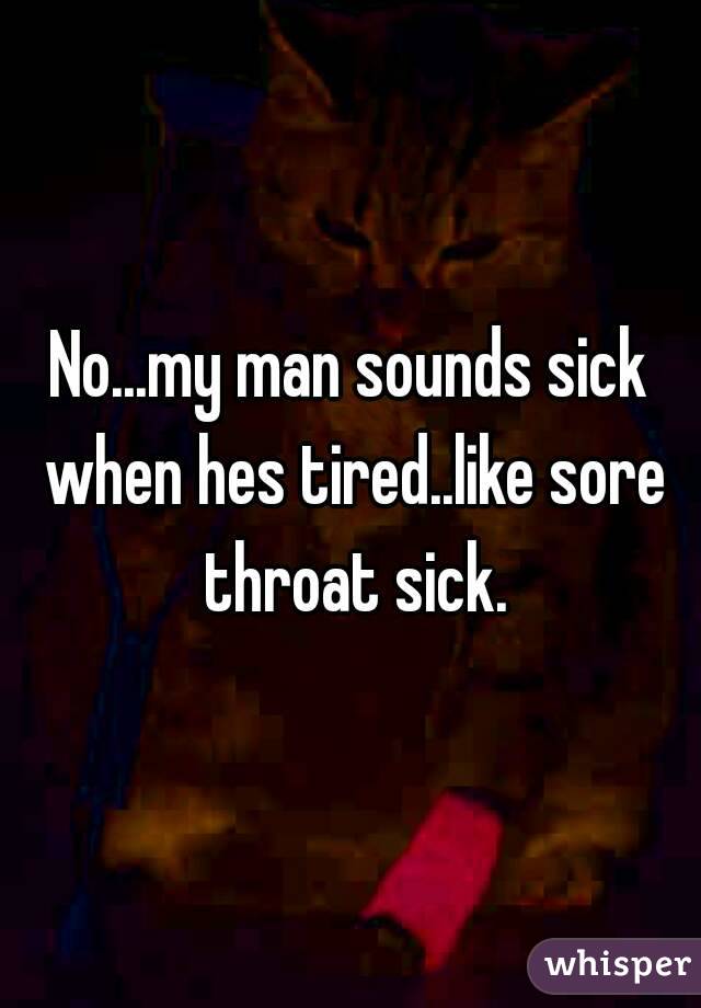 No...my man sounds sick when hes tired..like sore throat sick.