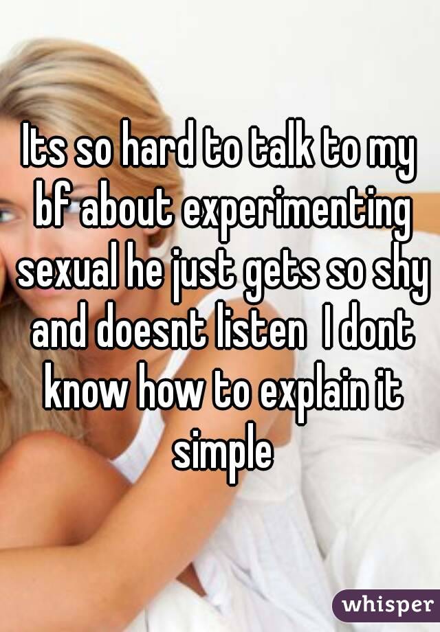 Its so hard to talk to my bf about experimenting sexual he just gets so shy and doesnt listen  I dont know how to explain it simple
