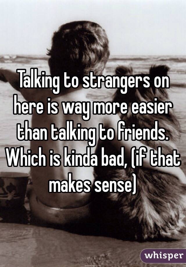 Talking to strangers on here is way more easier than talking to friends. Which is kinda bad, (if that makes sense)