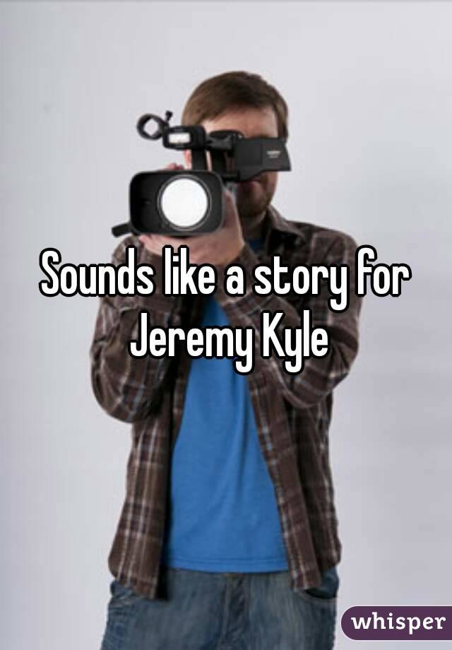 Sounds like a story for Jeremy Kyle