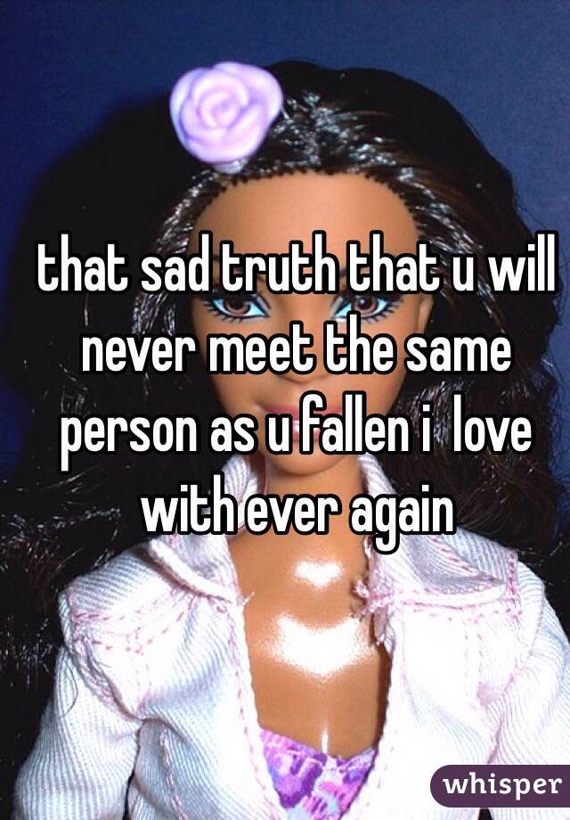 that sad truth that u will never meet the same person as u fallen i  love with ever again