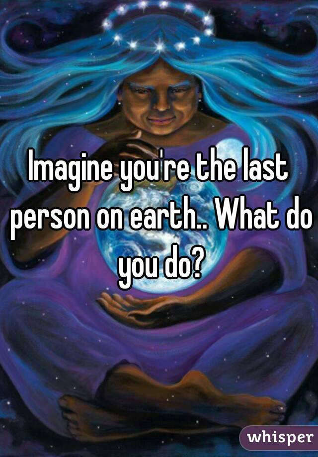 Imagine you're the last person on earth.. What do you do?