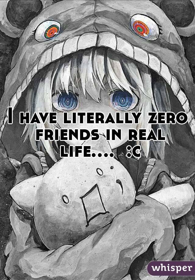 I have literally zero friends in real life....  :c