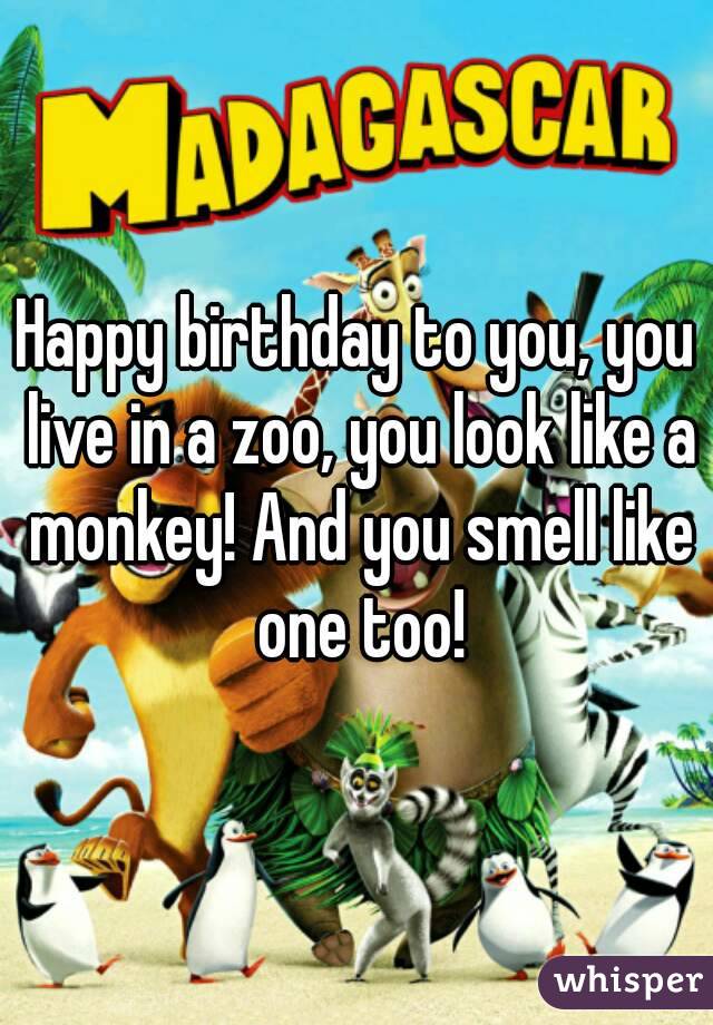 Happy birthday to you, you live in a zoo, you look like a monkey! And you smell like one too!
