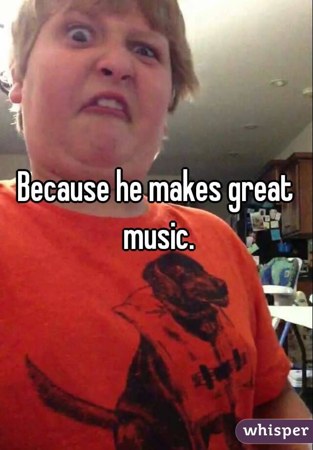 Because he makes great music.