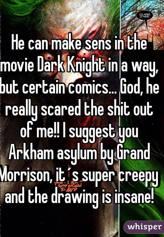 He can make sens in the movie Dark Knight in a way, but certain comics... God, he really scared the shit out of me!! I suggest you Arkham asylum by Grand Morrison, it´s super creepy and the drawing is insane!