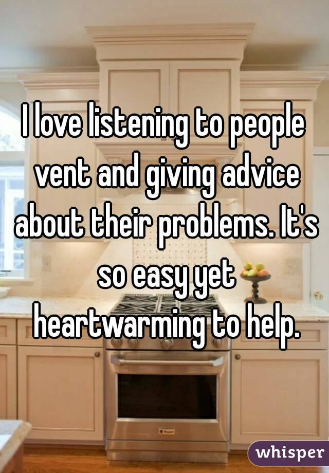 I love listening to people vent and giving advice about their problems. It's so easy yet heartwarming to help.