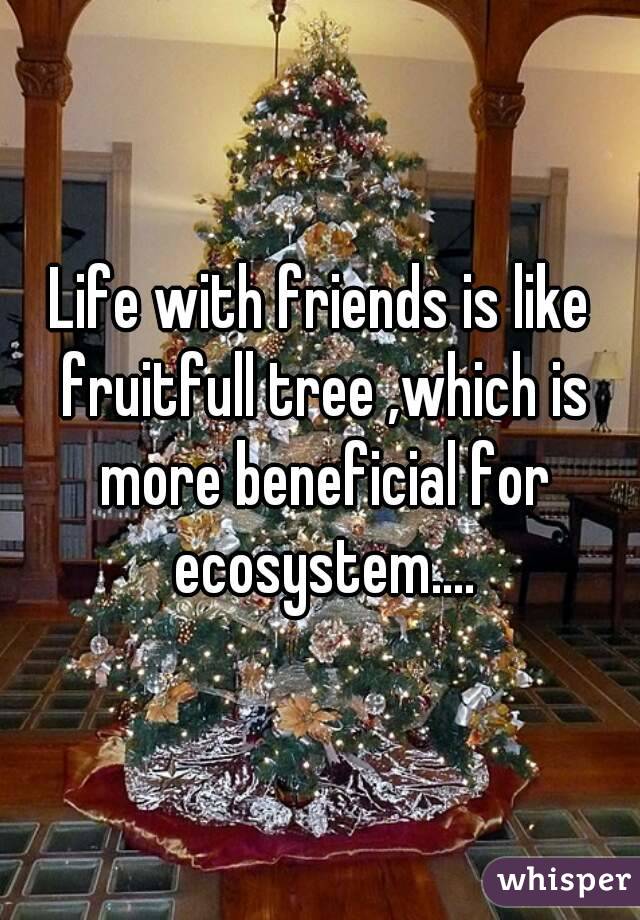 Life with friends is like fruitfull tree ,which is more beneficial for ecosystem....
