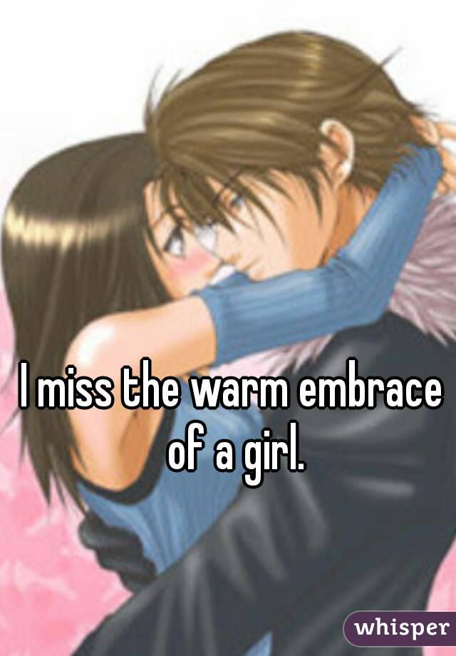 I miss the warm embrace of a girl.
