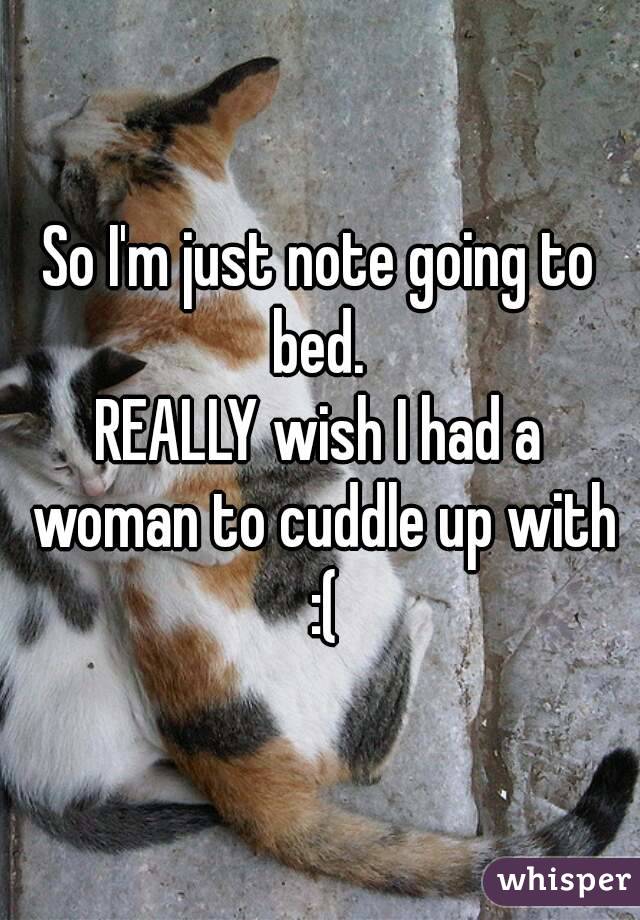 So I'm just note going to bed. 
REALLY wish I had a woman to cuddle up with :(