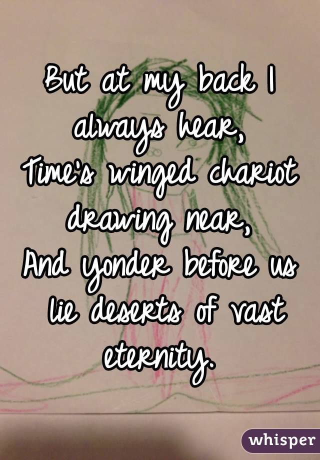 But at my back I always hear, 
Time's winged chariot drawing near, 
And yonder before us lie deserts of vast eternity. 