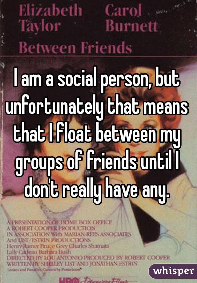 I am a social person, but unfortunately that means that I float between my groups of friends until I don't really have any.
