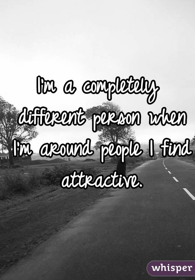 I'm a completely different person when I'm around people I find attractive.