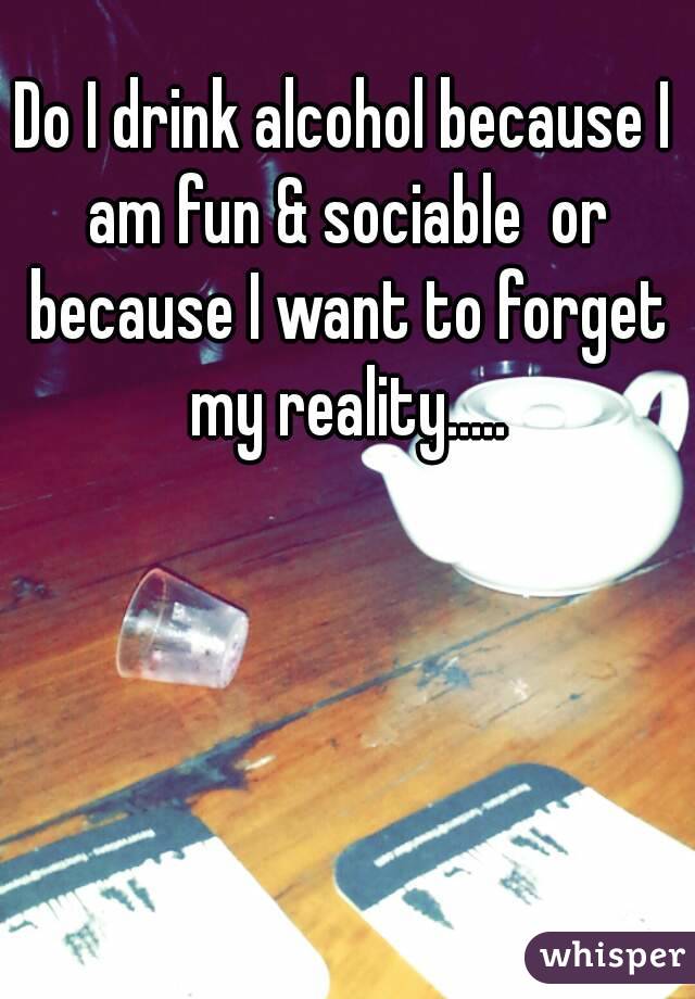 Do I drink alcohol because I am fun & sociable  or because I want to forget my reality.....