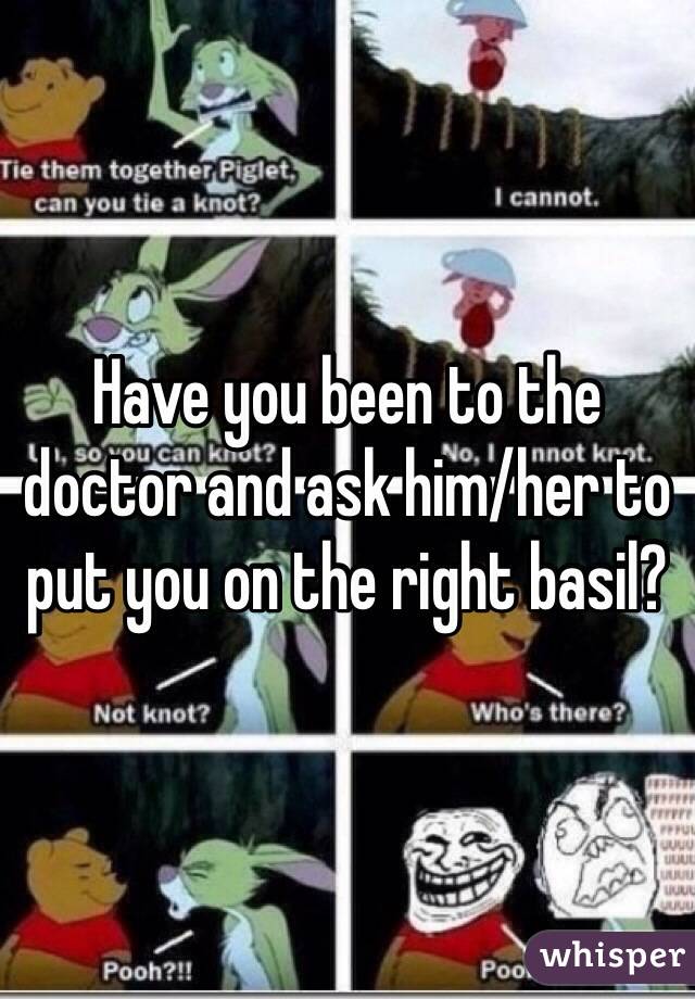 Have you been to the doctor and ask him/her to put you on the right basil?