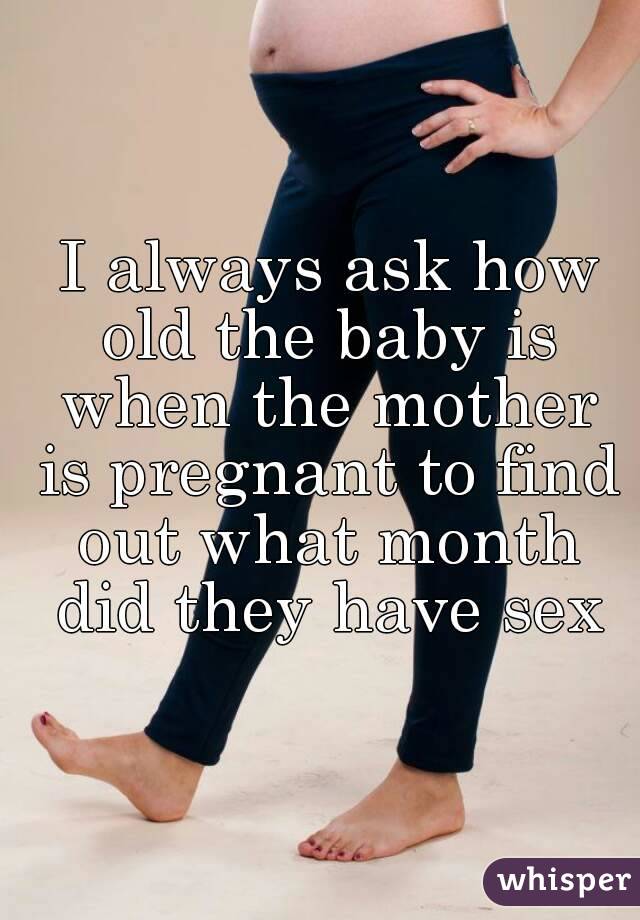  I always ask how old the baby is when the mother is pregnant to find out what month did they have sex
