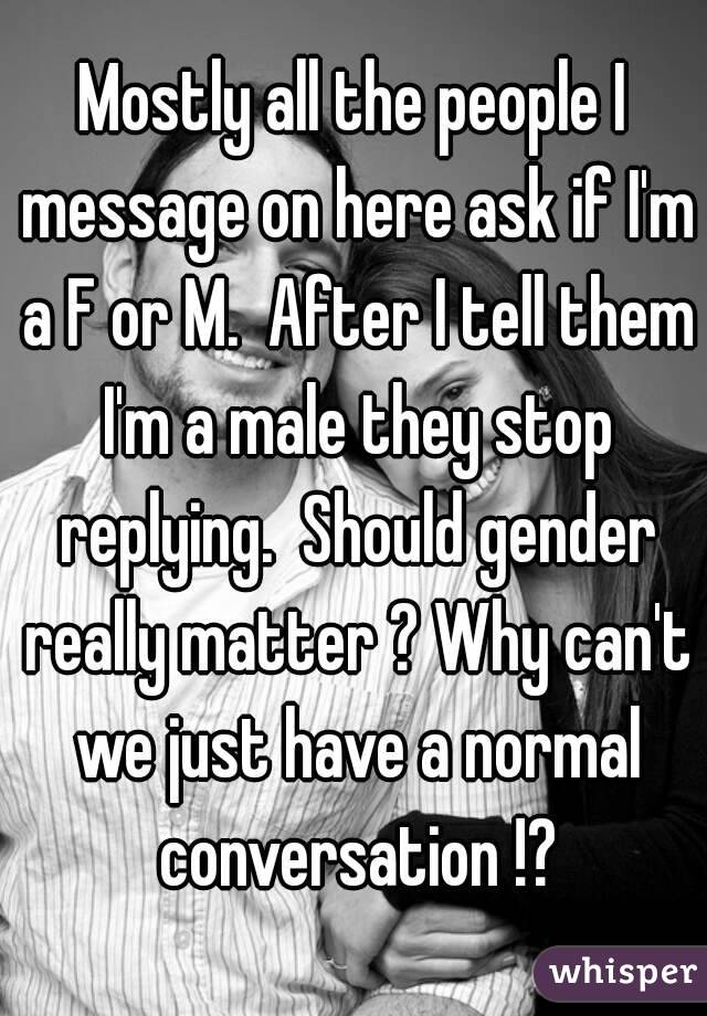 Mostly all the people I message on here ask if I'm a F or M.  After I tell them I'm a male they stop replying.  Should gender really matter ? Why can't we just have a normal conversation !?