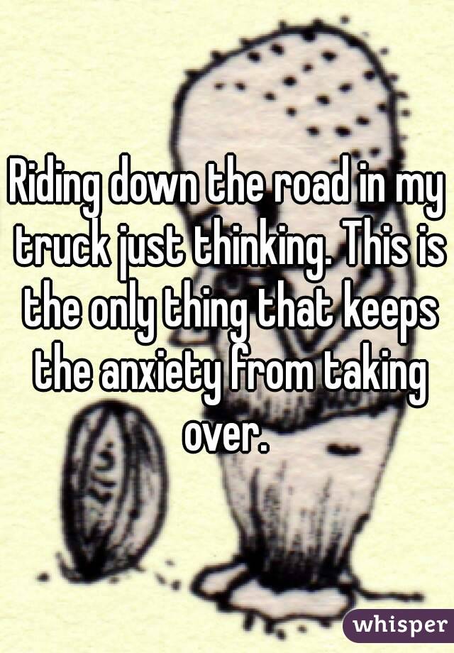 Riding down the road in my truck just thinking. This is the only thing that keeps the anxiety from taking over. 