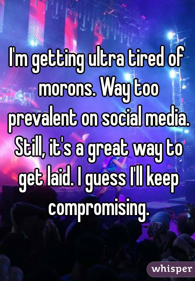 I'm getting ultra tired of morons. Way too prevalent on social media. Still, it's a great way to get laid. I guess I'll keep compromising.