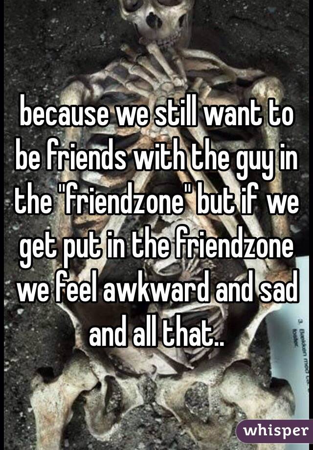 because we still want to be friends with the guy in the "friendzone" but if we get put in the friendzone we feel awkward and sad and all that.. 