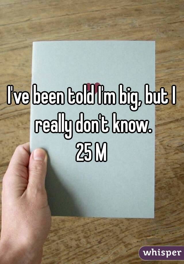 I've been told I'm big, but I really don't know.
25 M