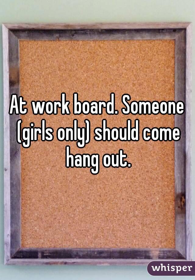 At work board. Someone (girls only) should come hang out.