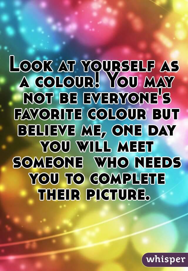Look at yourself as a colour! You may not be everyone's favorite colour but believe me, one day you will meet someone  who needs you to complete their picture. 