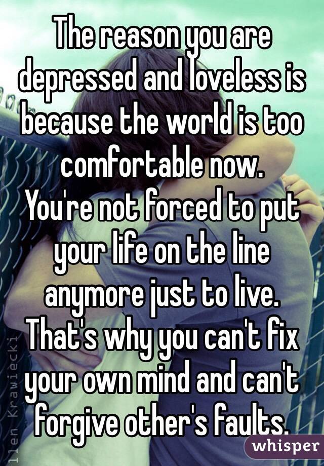 The reason you are depressed and loveless is because the world is too comfortable now.
You're not forced to put your life on the line anymore just to live.
That's why you can't fix your own mind and can't forgive other's faults.