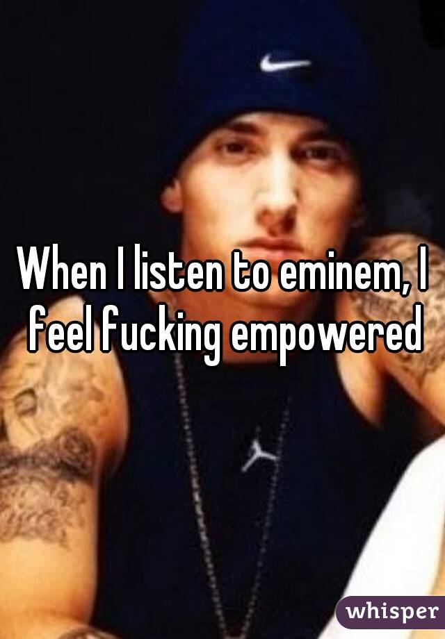 When I listen to eminem, I feel fucking empowered