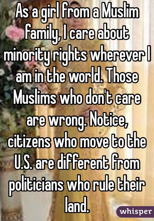 As a girl from a Muslim family, I care about minority rights wherever I am in the world. Those Muslims who don't care are wrong. Notice, citizens who move to the U.S. are different from politicians who rule their land.