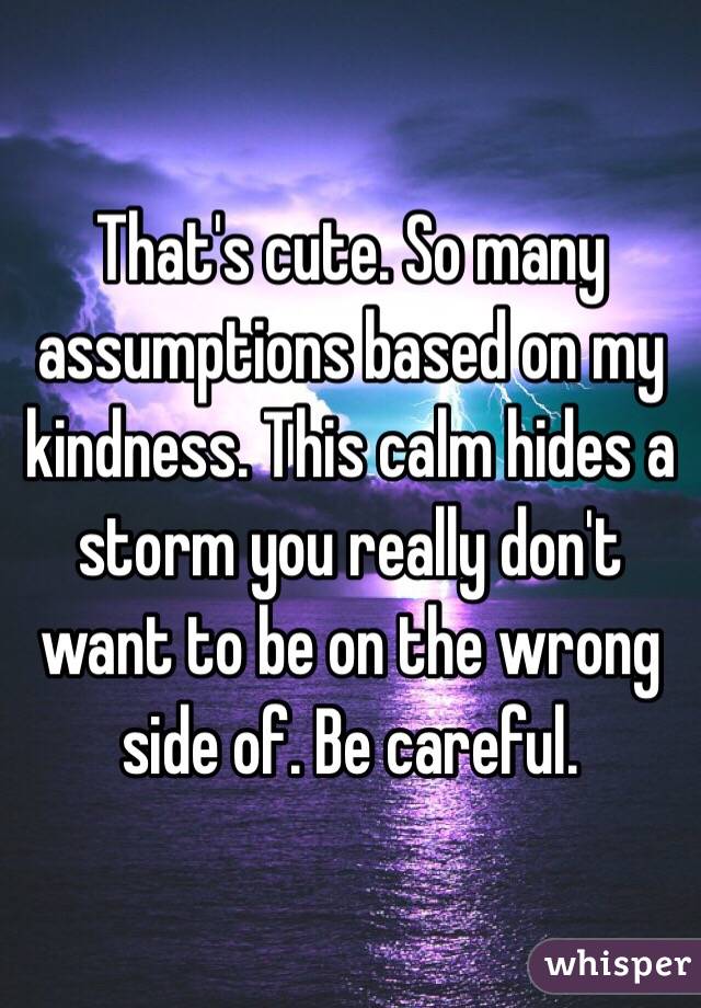That's cute. So many assumptions based on my kindness. This calm hides a storm you really don't want to be on the wrong side of. Be careful.